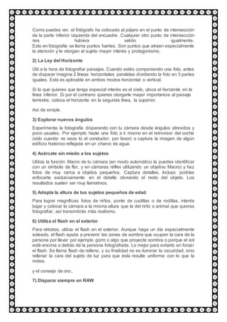 Como puedes ver, el fotógrafo ha colocado al pájaro en el punto de intersección
de la parte inferior izquierda del encuadre. Cualquier otro punto de intersección
nos hubiera valido igualmente.
Esto en fotografía se llama puntos fuertes. Son puntos que atraen especialmente
la atención y le otorgan al sujeto mayor interés y protagonismo.
2) La Ley del Horizonte
Útil a la hora de fotografiar paisajes. Cuando estés componiendo una foto, antes
de disparar imagina 2 líneas horizontales paralelas dividiendo la foto en 3 partes
iguales. Esto es aplicable en ambos modos horizontal o vertical.
Si lo que quieres que tenga especial interés es el cielo, ubica el horizonte en la
línea inferior. Si por el contrario quieres otorgarle mayor importancia al paisaje
terrestre, coloca el horizonte en la segunda línea, la superior.
Así de simple.
3) Explorar nuevos ángulos
Experimenta la fotografía disparando con tu cámara desde ángulos atrevidos y
poco usuales. Por ejemplo hazte una foto a ti mismo en el retrovisor del coche
(sólo cuando no seas tú el conductor, por favor) o captura la imagen de algún
edificio histórico reflejada en un charco de agua.
4) Acércate sin miedo a los sujetos
Utiliza la función Macro de tu cámara (en modo automático la puedes identificar
con un símbolo de flor, y en cámaras réflex utilizando un objetivo Macro) y haz
fotos de muy cerca a objetos pequeños. Captura detalles. Incluso podrías
enfocarte exclusivamente en el detalle obviando el resto del objeto. Los
resultados suelen ser muy llamativos.
5) Adopta la altura de tus sujetos pequeños de edad
Para lograr magníficas fotos de niños, ponte de cuclillas o de rodillas, intenta
bajar y colocar la cámara a la misma altura que la del niño o animal que quieras
fotografiar, así transmitirás más realismo.
6) Utiliza el flash en el exterior
Para retratos, utiliza el flash en el exterior. Aunque haga un día especialmente
soleado, el flash ayuda a prevenir las zonas de sombra que ocupan la cara de la
persona por llevar por ejemplo gorro o algo que proyecte sombra o porque el sol
esté encima o detrás de la persona fotografiada. Lo mejor para evitarlo en forzar
el flash. Se llama flash de relleno, y su finalidad no es iluminar la oscuridad, sino
rellenar la cara del sujeto de luz para que ésta resulte uniforme con lo que la
rodea.
y el consejo de oro..
7) Disparar siempre en RAW
 