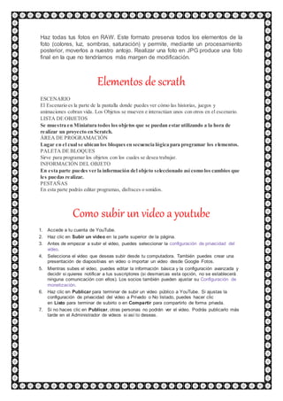 Haz todas tus fotos en RAW. Este formato preserva todos los elementos de la
foto (colores, luz, sombras, saturación) y permite, mediante un procesamiento
posterior, moverlos a nuestro antojo. Realizar una foto en JPG produce una foto
final en la que no tendríamos más margen de modificación.
Elementos de scrath
ESCENARIO
El Escenario es la parte de la pantalla donde puedes ver cómo las historias, juegos y
animaciones cobran vida. Los Objetos se mueven e interactúan unos con otros en el escenario.
LISTA DE OBJETOS
Se muestra en Miniatura todos los objetos que se puedan estar utilizando a la hora de
realizar un proyecto en Scratch.
ÁREA DE PROGRAMACIÓN
Lugar en el cual se ubican los bloques en secuencia lógica para programar los elementos.
PALETA DE BLOQUES
Sirve para programar los objetos con los cuales se desea trabajar.
INFORMACIÓN DEL OBJETO
En esta parte puedes ver la información del objeto seleccionado así como los cambios que
les puedas realizar.
PESTAÑAS
En esta parte podrás editar programas, disfraces o sonidos.
Como subir un video a youtube
1. Accede a tu cuenta de YouTube.
2. Haz clic en Subir un video en la parte superior de la página.
3. Antes de empezar a subir el video, puedes seleccionar la configuración de privacidad del
video.
4. Selecciona el video que deseas subir desde tu computadora. También puedes crear una
presentación de diapositivas en video o importar un video desde Google Fotos.
5. Mientras subes el video, puedes editar la información básica y la configuración avanzada y
decidir si quieres notificar a tus suscriptores (si desmarcas esta opción, no se establecerá
ninguna comunicación con ellos). Los socios también pueden ajustar su Configuración de
monetización.
6. Haz clic en Publicar para terminar de subir un video público a YouTube. Si ajustas la
configuración de privacidad del video a Privado o No listado, puedes hacer clic
en Listo para terminar de subirlo o en Compartir para compartirlo de forma privada.
7. Si no haces clic en Publicar, otras personas no podrán ver el video. Podrás publicarlo más
tarde en el Administrador de videos si así lo deseas.
 