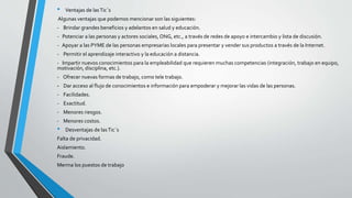 • Ventajas de lasTic´s
Algunas ventajas que podemos mencionar son las siguientes:
- Brindar grandes beneficios y adelantos en salud y educación.
- Potenciar a las personas y actores sociales, ONG, etc., a través de redes de apoyo e intercambio y lista de discusión.
- Apoyar a las PYME de las personas empresarias locales para presentar y vender sus productos a través de la Internet.
- Permitir el aprendizaje interactivo y la educación a distancia.
- Impartir nuevos conocimientos para la empleabilidad que requieren muchas competencias (integración, trabajo en equipo,
motivación, disciplina, etc.).
- Ofrecer nuevas formas de trabajo, como tele trabajo.
- Dar acceso al flujo de conocimientos e información para empoderar y mejorar las vidas de las personas.
- Facilidades.
- Exactitud.
- Menores riesgos.
- Menores costos.
• Desventajas de las Tic´s
Falta de privacidad.
Aislamiento.
Fraude.
Merma los puestos de trabajo
 