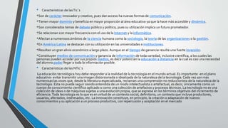 • Caracteristicas de lasTic`s
*Son de carácter innovador y creativo, pues dan acceso ha nuevas formas de comunicación.
*Tienen mayor dominio y beneficia en mayor proporción al área educativa ya que la hace más accesible y dinámica.
*Son considerados temas de debate público y político, pues su utilización implica un futuro prometedor.
*Se relacionan con mayor frecuencia con el uso de la Internet y la informática.
*Afectan a numerosos ámbitos de la ciencia humana como la sociología, la teoría de las organizaciones o la gestión.
*En América Latina se destacan con su utilización en las universidades e instituciones.
*Resultan un gran alivio económico a largo plazo. Aunque en el tiempo de ganancia resulte una fuerte inversión.
*Constituyen medios de comunicación y ganancia de información de toda variedad, inclusive científica, a los cuales las
personas pueden acceder por sus propios medios, es decir potencian la educación a distancia en la cual es casi una necesidad
del alumno poder llegar a toda la información posible.
• Caracteristicas de las NTic`s
La educación tecnológica hoy debe responder a la realidad de la tecnología en el mundo actual. Es importante -en el plano
educativo- evitar transmitir una imagen distorsionada o idealizada de la naturaleza de la tecnología. Cada vez son más
numerosas las voces que, desde la literatura especializada, reclaman una comprensión no reduccionista de la naturaleza de la
tecnología. Esta no puede seguir siendo entendida de un modo intelectualista o artefactual, es decir, únicamente como un
cuerpo de conocimiento científico aplicado o como una colección de artefactos y procesos técnicos. La tecnología no es una
colección de ideas o de máquinas sujetas a una evolución propia, que se exprese en los términos objetivos del incremento de
eficiencia.Toda tecnología es lo que es en virtud de un contexto social, definitorio, un contexto que incluye productores,
usuarios, afectados, interesados, etc. La innovación constituye, en principio, la creación o adaptación de nuevos
conocimientos y su aplicación a un proceso productivo, con repercusión y aceptación en el mercado
 
