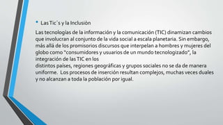 • LasTic´s y la Inclusiòn
Las tecnologías de la información y la comunicación (TIC) dinamizan cambios
que involucran al conjunto de la vida social a escala planetaria. Sin embargo,
más allá de los promisorios discursos que interpelan a hombres y mujeres del
globo como “consumidores y usuarios de un mundo tecnologizado”, la
integración de lasTIC en los
distintos países, regiones geográficas y grupos sociales no se da de manera
uniforme. Los procesos de inserción resultan complejos, muchas veces duales
y no alcanzan a toda la población por igual.
 
