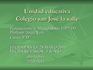 Unidad educativa Colegio san José la salle Perteneciente a: Miguel Borja T1P2-D3 Profesor: Jorge Vera Curso: 3”D”  FECHA ENVIO: 28 MAYO 2010 FECHA REVISION: 3 JUNIO año lectivo 2010-2011 