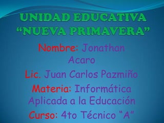 Nombre: Jonathan
         Acaro
Lic. Juan Carlos Pazmiño
 Materia: Informática
Aplicada a la Educación
 Curso: 4to Técnico “A”
 