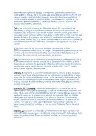 (presente en los glóbulos rojos) y la mioglobina (presente en el músculo)
encargadas de transportar el oxígeno. Los alimentos que contienen hierro son
carnes, hígado, vísceras, leche, huevos y alimentos de origen vegetal. La
combinación de alimentos fuentes de hierro con el consumo simultáneo de
alimentos fuentes de vitamina C (guayaba, naranja, cítricos) aumenta de
manera importante su absorción.
Calcio: se encuentra presente en diferentes tejidos del cuerpo como las
neuronas y la sangre, el líquido entre células, los músculos, entre otros. Es
necesario para mantener y desarrollar huesos y dientes sanos, para relajar
músculos, vasos y arterias sanguíneas, para secretar hormonas y enzimas. Las
fuentes de calcio que tienen mejor absorción son los derivados lácteos como
leche, queso, kumis y yogurt, y tienen un mayor efecto cuando son combinados
con alimentos fuentes de vitamina D, como aceite de hígado de res, atún o
salmón.
Yodo: hace parte de las hormonas tiroideas que controlan el buen
funcionamiento del metabolismo el cuerpo. Es importante para el desarrollo del
cerebro y el sistema nervioso del feto y se encuentra en la sal yodada y en
productos de origen marino como pescados y mariscos.
Zinc: indispensable en el crecimiento y desarrollo normal, en la reproducción y
el funcionamiento del sistema inmune, en la cicatrización de heridas, y en la
mejora de los sentidos del gusto y del olfato. Los alimentos fuente de proteína
también son buena fuente de zinc: carne de ternera, pollo y cerdo, ostras,
leche, queso, nueces y leguminosas.
Vitamina A: mantiene el funcionamiento del sistema inmune, la piel, los ojos y
su visión, contribuye a la reparación de las vellosidades intestinales y el tejido
pulmonar. Su consumo está relacionado con la prevención de infecciones. Se
encuentra en alimentos de origen animal como carne, hígado y vísceras, en
frutas y verduras de color naranja y amarillo como ahuyama, papaya, melón y
tomate, entre otros.
Vitaminas del complejo B: participan en la digestión y la absorción de los
carbohidratos. Son parte de este grupo la tiamina, la riboflavina, la niacina y el
ácido fólico. Éste último se destacapor su función y necesidad, ya que cuando
hay bajos niveles en el organismo se afectan los glóbulos rojos, las células
intestinales y se desarrolla anemia. Esta vitamina debe ser consumida en
mayor cantidad durante el embarazo para evitar problemas de formación del
sistema nervioso en el feto. Las hortalizas de hojas verdes y oscuras, las
leguminosas como frijol, lenteja y arveja así como frutas son fuente de ácido
fólico.
Vitamina C: ayuda en la producción y mantenimiento del tejido conectivo del
cuerpo (huesos, dientes, piel, y tendones), en la cicatrización de heridas y tiene
funciones antioxidantes. Todas las frutas y verduras son buena fuente de
vitamina C.
 