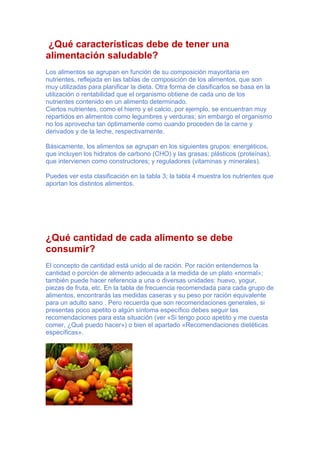 ¿Qué características debe de tener una
alimentación saludable?
Los alimentos se agrupan en función de su composición mayoritaria en
nutrientes, reflejada en las tablas de composición de los alimentos, que son
muy utilizadas para planificar la dieta. Otra forma de clasificarlos se basa en la
utilización o rentabilidad que el organismo obtiene de cada uno de los
nutrientes contenido en un alimento determinado.
Ciertos nutrientes, como el hierro y el calcio, por ejemplo, se encuentran muy
repartidos en alimentos como legumbres y verduras; sin embargo el organismo
no los aprovecha tan óptimamente como cuando proceden de la carne y
derivados y de la leche, respectivamente.
Básicamente, los alimentos se agrupan en los siguientes grupos: energéticos,
que incluyen los hidratos de carbono (CHO) y las grasas; plásticos (proteínas),
que intervienen como constructores; y reguladores (vitaminas y minerales).
Puedes ver esta clasificación en la tabla 3; la tabla 4 muestra los nutrientes que
aportan los distintos alimentos.
¿Qué cantidad de cada alimento se debe
consumir?
El concepto de cantidad está unido al de ración. Por ración entendemos la
cantidad o porción de alimento adecuada a la medida de un plato «normal»;
también puede hacer referencia a una o diversas unidades: huevo, yogur,
piezas de fruta, etc. En la tabla de frecuencia recomendada para cada grupo de
alimentos, encontrarás las medidas caseras y su peso por ración equivalente
para un adulto sano . Pero recuerda que son recomendaciones generales, si
presentas poco apetito o algún síntoma específico debes seguir las
recomendaciones para esta situación (ver «Si tengo poco apetito y me cuesta
comer, ¿Qué puedo hacer») o bien el apartado «Recomendaciones dietéticas
específicas».
 