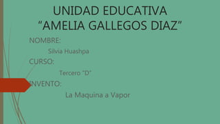 UNIDAD EDUCATIVA
“AMELIA GALLEGOS DIAZ”
NOMBRE:
Silvia Huashpa
CURSO:
Tercero “D”
INVENTO:
La Maquina a Vapor
 
