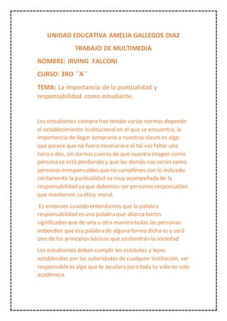 UNIDAD EDUCATIVA AMELIA GALLEGOS DIAZ
TRABAJO DE MULTIMEDIA
NOMBRE: IRVING FALCONI
CURSO: 3RO ``A´´
TEMA: La importancia de la puntualidad y
responsabilidad como estudiante.
Los estudiantes siemprehan tenido varias normas depende
el establecimiento institucional en el que se encuentra, la
importancia de llegar temprano a nuestras clases es algo
que parece que no fuera necesario o el tal vez faltar una
hora o dos, sin darnos cuenta de que nuestra imagen como
persona se está perdiendo y que los demás nos verán como
personas irresponsables queno cumplimos con lo indicado
ciertamente la puntualidad va muy acompañada de la
responsabilidad ya que debemos ser personas responsables
que mantienen su ética moral.
Es entonces cuando entendamos que la palabra
responsabilidad es una palabra que abarcatantos
significados que de una u otra manera todas las personas
entienden que esa palabra de alguna forma dicha es y será
uno de los principios básicos que sostendrán la sociedad
Los estudiantes deben cumplir los estatutos y leyes
establecidas por las autoridades de cualquier institución, ser
responsablees algo que te ayudara para toda tu vida no solo
académica.
 