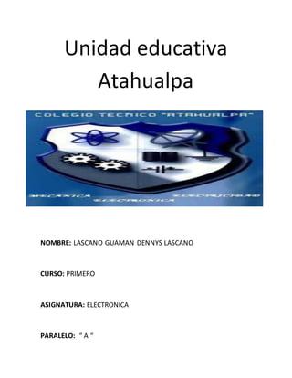 Unidad educativa
Atahualpa
NOMBRE: LASCANO GUAMAN DENNYS LASCANO
CURSO: PRIMERO
ASIGNATURA: ELECTRONICA
PARALELO: “ A “
 