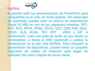 MyPlick
te permite subir tus presentaciones de PowerPoint para
compartirlas en la web, de forma gratuita. Sin necesidad
de registrarte, puedes subir un archivo de presentación
(hasta 50 MB) en uno de los siguientes formatos: PPT,
PPS, POT, PPTX, PPSX, POTX, ODT, ODP, PDF, DOC,
DOCX, XLS, XLSX, TXT, RTF , JPEG y GIF. A
continuación, sube una pista de audio ya sea desde su
computadora o desde la Web (opcional) y publica tu
presentación en el sitio web MyPlick. Para compartir la
presentación de diapositivas, puedes tomar un pequeño
fragmento de código de inserción para pegar en
cualquier sitio web o página de social media.
 