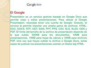 El Google
Presentation es un servicio gratuito basado en Google Docs que
permite crear y editar presentaciones. Para utilizar el Google
Presentation, necesitas tener una cuenta de Google. Gratuito, el
servicio te permite importar una amplia gama de archivos: HTML,
DOC, DOCX, RTF, ODT, SXW, PPT, PPS, CSV, XLS, XLSX, ODS y
PDF. El límite del tamaño de tu archivo de presentación depende de
lo que subas: 500KB para los documentos, 10MB para
presentaciones, 10MB para hojas de cálculo y 10MB para archivos
PDF. Una vez que hayas subido tu archivo a Google Docs, serás
capaz de publicar tus presentaciones usando un iframe tag HTML.
 