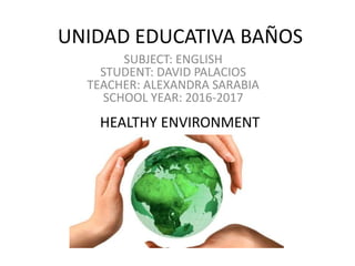 UNIDAD EDUCATIVA BAÑOS
SUBJECT: ENGLISH
STUDENT: DAVID PALACIOS
TEACHER: ALEXANDRA SARABIA
SCHOOL YEAR: 2016-2017
HEALTHY ENVIRONMENT
 