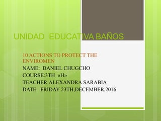 UNIDAD EDUCATIVA BAÑOS
10 ACTIONS TO PROTECT THE
ENVIROMEN
NAME: DANIEL CHUGCHO
COURSE:3TH «H»
TEACHER:ALEXANDRA SARABIA
DATE: FRIDAY 23TH,DECEMBER,2016
 