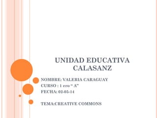 UNIDAD EDUCATIVA
CALASANZ
NOMBRE: VALERIA CARAGUAY
CURSO : 1 ero “ A”
FECHA: 02-05-14
TEMA:CREATIVE COMMONS
 