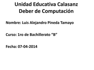 Unidad Educativa Calasanz
Deber de Computación
Nombre: Luis Alejandro Pineda Tamayo
Curso: 1ro de Bachillerato “B”
Fecha: 07-04-2014
 