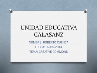 UNIDAD EDUCATIVA
CALASANZ
NOMBRE: ROBERTO CUENCA
FECHA: 02-05-2014
TEMA: CREATIVE COMMONS
 