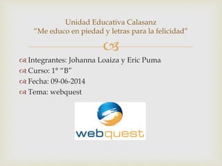 
 Integrantes: Johanna Loaiza y Eric Puma
 Curso: 1° “B”
 Fecha: 09-06-2014
 Tema: webquest
Unidad Educativa Calasanz
“Me educo en piedad y letras para la felicidad”
 