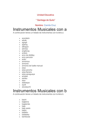Unidad Educativa
“ Santiaga de Quito”
Nombre: Camila Cruz
Instrumentos Musicales con a
A continuación tienes un listado de instrumentos con la letra a:
• acordeón
• adufe
• agogô
• ajaeng
• albogue
• almirez
• angklung
• antara
• arco de diddley
• arco percutor
• ardin
• armónica
• armonio
• armonio de fuelle manual
• arpa
• arpa jarocha
• arpa llanera
• arpa paraguaya
• arrabel
• ashiko
• asor
• atabaque
• ayotl
• azusayumi
Instrumentos Musicales con b
A continuación tienes un listado de instrumentos con la letra b:
• bachi
• bağlama
• baglamás
• bajo
• bajo sexto
• bajón
• balafón
• balalaika
• bamboula
 