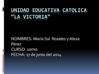 UNIDAD EDUCATIVA CATOLICA
“LA VICTORIA”
NOMBRES: María Sol Rosales y Alexa
Pérez
CURSO: 10mo
FECHA: 17 de junio del 2014
 