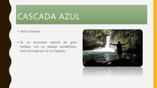 CASCADA AZUL
• Pedro Vicente
• Es un escenario natural de gran
belleza, con un paisaje paradisíaco,
esta formada por el río Negrito.
 