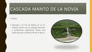 CASCADA MANTO DE LA NOVIA
• Baños
• Ubicada a 12 km de Baños en el río
Pastaza, dentro de un paisaje hermoso
y exuberante vegetación. Posee una
caída de agua cristalina de 40 m aprox.
 