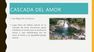 CASCADA DEL AMOR
• San Miguel de los Bancos
• Lugar lleno de belleza natural, en la
Cascada del Amor encuentras aguas
cristalinas, el sonido que se produce al
chocar y caer deslizándose por las
rocas, el viento, y un agradable paisaje
natural
 