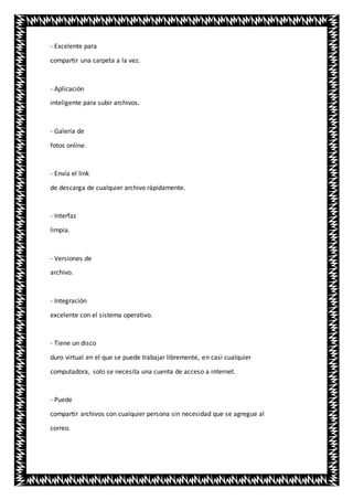 - Excelente para
compartir una carpeta a la vez.
- Aplicación
inteligente para subir archivos.
- Galería de
fotos online.
- Envía el link
de descarga de cualquier archivo rápidamente.
- Interfaz
limpia.
- Versiones de
archivo.
- Integración
excelente con el sistema operativo.
- Tiene un disco
duro virtual en el que se puede trabajar libremente, en casi cualquier
computadora, solo se necesita una cuenta de acceso a internet.
- Puede
compartir archivos con cualquier persona sin necesidad que se agregue al
correo.
 