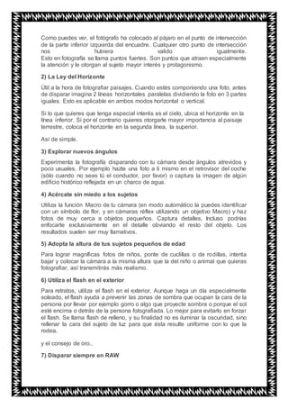 Como puedes ver, el fotógrafo ha colocado al pájaro en el punto de intersección
de la parte inferior izquierda del encuadre. Cualquier otro punto de intersección
nos hubiera valido igualmente.
Esto en fotografía se llama puntos fuertes. Son puntos que atraen especialmente
la atención y le otorgan al sujeto mayor interés y protagonismo.
2) La Ley del Horizonte
Útil a la hora de fotografiar paisajes. Cuando estés componiendo una foto, antes
de disparar imagina 2 líneas horizontales paralelas dividiendo la foto en 3 partes
iguales. Esto es aplicable en ambos modos horizontal o vertical.
Si lo que quieres que tenga especial interés es el cielo, ubica el horizonte en la
línea inferior. Si por el contrario quieres otorgarle mayor importancia al paisaje
terrestre, coloca el horizonte en la segunda línea, la superior.
Así de simple.
3) Explorar nuevos ángulos
Experimenta la fotografía disparando con tu cámara desde ángulos atrevidos y
poco usuales. Por ejemplo hazte una foto a ti mismo en el retrovisor del coche
(sólo cuando no seas tú el conductor, por favor) o captura la imagen de algún
edificio histórico reflejada en un charco de agua.
4) Acércate sin miedo a los sujetos
Utiliza la función Macro de tu cámara (en modo automático la puedes identificar
con un símbolo de flor, y en cámaras réflex utilizando un objetivo Macro) y haz
fotos de muy cerca a objetos pequeños. Captura detalles. Incluso podrías
enfocarte exclusivamente en el detalle obviando el resto del objeto. Los
resultados suelen ser muy llamativos.
5) Adopta la altura de tus sujetos pequeños de edad
Para lograr magníficas fotos de niños, ponte de cuclillas o de rodillas, intenta
bajar y colocar la cámara a la misma altura que la del niño o animal que quieras
fotografiar, así transmitirás más realismo.
6) Utiliza el flash en el exterior
Para retratos, utiliza el flash en el exterior. Aunque haga un día especialmente
soleado, el flash ayuda a prevenir las zonas de sombra que ocupan la cara de la
persona por llevar por ejemplo gorro o algo que proyecte sombra o porque el sol
esté encima o detrás de la persona fotografiada. Lo mejor para evitarlo en forzar
el flash. Se llama flash de relleno, y su finalidad no es iluminar la oscuridad, sino
rellenar la cara del sujeto de luz para que ésta resulte uniforme con lo que la
rodea.
y el consejo de oro..
7) Disparar siempre en RAW
 