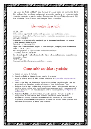 Haz todas tus fotos en RAW. Este formato preserva todos los elementos de la
foto (colores, luz, sombras, saturación) y permite, mediante un procesamiento
posterior, moverlos a nuestro antojo. Realizar una foto en JPG produce una foto
final en la que no tendríamos más margen de modificación.
Elementos de scrath
ESCENARIO
El Escenario es la parte de la pantalla donde puedes ver cómo las historias, juegos y
animaciones cobran vida. Los Objetos se mueven e interactúan unos con otros en el escenario.
LISTA DE OBJETOS
Se muestra en Miniatura todos los objetos que se puedan estar utilizando a la hora de
realizar un proyecto en Scratch.
ÁREA DE PROGRAMACIÓN
Lugar en el cual se ubican los bloques en secuencia lógica para programar los elementos.
PALETA DE BLOQUES
Sirve para programar los objetos con los cuales se desea trabajar.
INFORMACIÓN DEL OBJETO
En esta parte puedes ver la información del objeto seleccionado así como los cambios que
les puedas realizar.
PESTAÑAS
En esta parte podrás editar programas, disfraces o sonidos.
Como subir un video a youtube
1. Accede a tu cuenta de YouTube.
2. Haz clic en Subir un video en la parte superior de la página.
3. Antes de empezar a subir el video, puedes seleccionar la configuración de privacidad del
video.
4. Selecciona el video que deseas subir desde tu computadora. También puedes crear una
presentación de diapositivas en video o importar un video desde Google Fotos.
5. Mientras subes el video, puedes editar la información básica y la configuración avanzada y
decidir si quieres notificar a tus suscriptores (si desmarcas esta opción, no se establecerá
ninguna comunicación con ellos). Los socios también pueden ajustar su Configuración de
monetización.
6. Haz clic en Publicar para terminar de subir un video público a YouTube. Si ajustas la
configuración de privacidad del video a Privado o No listado, puedes hacer clic
en Listo para terminar de subirlo o en Compartir para compartirlo de forma privada.
7. Si no haces clic en Publicar, otras personas no podrán ver el video. Podrás publicarlo más
tarde en el Administrador de videos si así lo deseas.
 