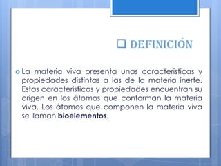  definición
 La materia viva presenta unas características y
propiedades distintas a las de la materia inerte.
Estas características y propiedades encuentran su
origen en los átomos que conforman la materia
viva. Los átomos que componen la materia viva
se llaman bioelementos.
 