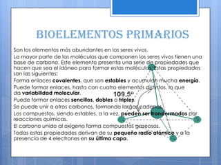 Bioelementos primarios
Son los elementos más abundantes en los seres vivos.
La mayor parte de las moléculas que componen los seres vivos tienen una
base de carbono. Este elemento presenta una serie de propiedades que
hacen que sea el idóneo para formar estas moléculas. Estas propiedades
son las siguientes:
Forma enlaces covalentes, que son estables y acumulan mucha energía.
Puede formar enlaces, hasta con cuatro elementos distintos, lo que
da variabilidad molecular.
Puede formar enlaces sencillos, dobles o triples.
Se puede unir a otros carbonos, formando largas cadenas.
Los compuestos, siendo estables, a la vez, pueden ser transformados por
reacciones químicas.
El carbono unido al oxígeno forma compuestos gaseosos.
Todas estas propiedades derivan de su pequeño radio atómico y a la
presencia de 4 electrones en su última capa.
 