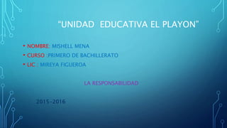 “UNIDAD EDUCATIVA EL PLAYON”
• NOMBRE: MISHELL MENA
• CURSO :PRIMERO DE BACHILLERATO
• LIC : MIREYA FIGUEROA
LA RESPONSABILIDAD
2015-2016
 