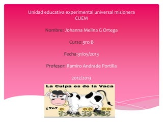 Unidad educativa experimental universal misionera
CUEM
Nombre: Johanna Melina G Ortega
Curso:3ro B
Fecha:31/o5/2013
Profesor: Ramiro Andrade Portilla
2012/2013
 