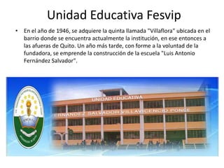 Unidad Educativa Fesvip
• En el año de 1946, se adquiere la quinta llamada "Villaflora" ubicada en el
barrio donde se encuentra actualmente la institución, en ese entonces a
las afueras de Quito. Un año más tarde, con forme a la voluntad de la
fundadora, se emprende la construcción de la escuela "Luis Antonio
Fernández Salvador".
 