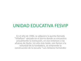 UNIDAD EDUCATIVA FESVIP
En el año de 1946, se adquiere la quinta llamada
"Villaflora" ubicada en el barrio donde se encuentra
actualmente la institución, en ese entonces a las
afueras de Quito. Un año más tarde, con forme a la
voluntad de la fundadora, se emprende la
construcción de la escuela "Luis Antonio Fernández
 