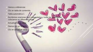  Vamos a referencias
 Clic en tabla de contenido
 Tabla automática 1
 Escribimos oraciones bajo cada palabra y todas las palabras las
colocamos en diferentes hojas
 Actualizamos la tabla
 Damos clic en la tabla
 Clic en actualizar tabla
 