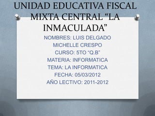 UNIDAD EDUCATIVA FISCAL
   MIXTA CENTRAL “LA
     INMACULADA”
     NOMBRES: LUIS DELGADO
        MICHELLE CRESPO
        CURSO: 5TO “Q.B”
      MATERIA: INFORMATICA
      TEMA: LA INFORMATICA
        FECHA: 05/03/2012
      AÑO LECTIVO: 2011-2012
 