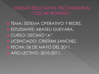 UNIDAD EDUCATIVA FISCOMISIONAL      “OSCAR ROMERO “ TEMA: SISTEMA OPERATIVO Y REDES. ESTUDIANTE: ARASELI GUEVARA. CURSO: DECIMO “A”. LICENCIADO: CRISTIAN SANCHEZ. FECHA: 06 DE MAYO DEL 2011. AÑO LECTIVO: 2010-2011. 