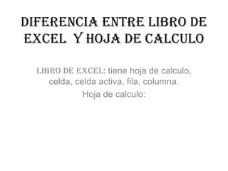 Diferencia entre libro de
Excel y hoja de calculo
Libro de Excel: tiene hoja de calculo,
celda, celda activa, fila, columna.
Hoja de calculo:
 