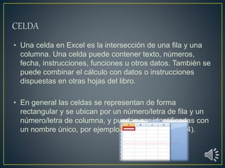• Una celda en Excel es la intersección de una fila y una
columna. Una celda puede contener texto, números,
fecha, instrucciones, funciones u otros datos. También se
puede combinar el cálculo con datos o instrucciones
dispuestas en otras hojas del libro.
• En general las celdas se representan de forma
rectangular y se ubican por un número/letra de fila y un
número/letra de columna, y pueden ser identificadas con
un nombre único, por ejemplo B4 (columna B, fila 4).
 