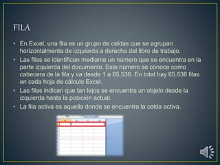 • En Excel, una fila es un grupo de celdas que se agrupan
horizontalmente de izquierda a derecha del libro de trabajo.
• Las filas se identifican mediante un número que se encuentra en la
parte izquierda del documento. Este número se conoce como
cabecera de la fila y va desde 1 a 65.536. En total hay 65.536 filas
en cada hoja de cálculo Excel.
• Las filas indican que tan lejos se encuentra un objeto desde la
izquierda hasta la posición actual.
• La fila activa es aquella donde se encuentra la celda activa.
 