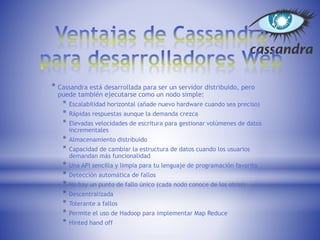 * Cassandra está desarrollada para ser un servidor distribuido, pero
puede también ejecutarse como un nodo simple:
* Escalabilidad horizontal (añade nuevo hardware cuando sea preciso)
* Rápidas respuestas aunque la demanda crezca
* Elevadas velocidades de escritura para gestionar volúmenes de datos
incrementales
* Almacenamiento distribuido
* Capacidad de cambiar la estructura de datos cuando los usuarios
demandan más funcionalidad
* Una API sencilla y limpia para tu lenguaje de programación favorito
* Detección automática de fallos
* No hay un punto de fallo único (cada nodo conoce de los otros)
* Descentralizada
* Tolerante a fallos
* Permite el uso de Hadoop para implementar Map Reduce
* Hinted hand off
 
