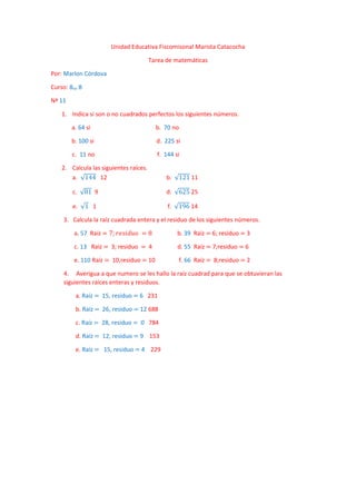 Unidad Educativa Fiscomisonal Marista Catacocha
Tarea de matemáticas
Por: Marlon Córdova
Curso: 8vo B
Nª 11
1. Indica si son o no cuadrados perfectos los siguientes números.
a. 64 si b. 70 no
b. 100 si d. 225 si
c. 11 no f. 144 si
2. Calcula las siguientes raíces.
a. √144 12 b. √121 11
c. √81 9 d. √625 25
e. √1 1 f. √196 14
3. Calcula la raíz cuadrada entera y el residuo de los siguientes números.
a. 57 Raíz = 7; 𝑟𝑒𝑠𝑖𝑑𝑢𝑜 = 8 b. 39 Raíz = 6; residuo = 3
c. 13 Raíz = 3; residuo = 4 d. 55 Raíz = 7;residuo = 6
e. 110 Raíz = 10,residuo = 10 f. 66 Raíz = 8;residuo = 2
4. Averigua a que numero se les hallo la raíz cuadrad para que se obtuvieran las
siguientes raíces enteras y residuos.
a. Raíz = 15, residuo = 6 231
b. Raíz = 26, residuo = 12 688
c. Raíz = 28, residuo = 0 784
d. Raíz = 12, residuo = 9 153
e. Raíz = 15, residuo = 4 229
 