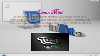 Linux Mint
Es una distribucion del sistema operativo GNU/Linux, basado en la
distribución Ubuntu. Linux Mint mantiene un inventario actualizado, un
sistema operativo estable para el usuario medio, con un fuerte énfasis en la
usabilidad y facilidad de instalación.