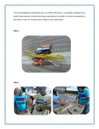 Con la investigación exhaustiva que se realizó obtuvimos un ejemplo complejo para 
poder experimentar y demostrar lo que queríamos transmitir a nuestros compañeros 
del salón, es por eso tuvimos que comprar unos materiales. 
DÍA 3 
DÍA 4 
 