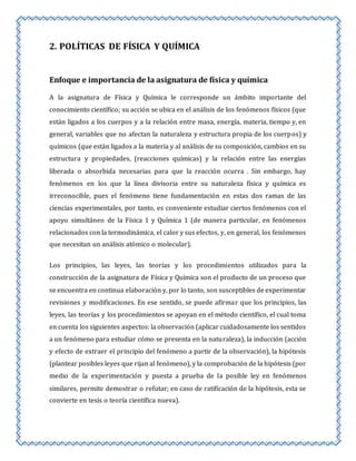 2. POLÍTICAS DE FÍSICA Y QUÍMICA 
Enfoque e importancia de la asignatura de física y química 
A la asignatura de Física y Química le corresponde un ámbito importante del 
conocimiento científico; su acción se ubica en el análisis de los fenómenos físicos (que 
están ligados a los cuerpos y a la relación entre masa, energía, materia, tiempo y, en 
general, variables que no afectan la naturaleza y estructura propia de los cuerpos) y 
químicos (que están ligados a la materia y al análisis de su composición, cambios en su 
estructura y propiedades, (reacciones químicas) y la relación entre las energías 
liberada o absorbida necesarias para que la reacción ocurra . Sin embargo, hay 
fenómenos en los que la línea divisoria entre su naturaleza física y química es 
irreconocible, pues el fenómeno tiene fundamentación en estas dos ramas de las 
ciencias experimentales, por tanto, es conveniente estudiar ciertos fenómenos con el 
apoyo simultáneo de la Física 1 y Química 1 (de manera particular, en fenómenos 
relacionados con la termodinámica, el calor y sus efectos, y, en general, los fenómenos 
que necesitan un análisis atómico o molecular). 
Los principios, las leyes, las teorías y los procedimientos utilizados para la 
construcción de la asignatura de Física y Química son el producto de un proceso que 
se encuentra en continua elaboración y, por lo tanto, son susceptibles de experimentar 
revisiones y modificaciones. En ese sentido, se puede afirmar que los principios, las 
leyes, las teorías y los procedimientos se apoyan en el método científico, el cual toma 
en cuenta los siguientes aspectos: la observación (aplicar cuidadosamente los sentidos 
a un fenómeno para estudiar cómo se presenta en la naturaleza), la inducción (acción 
y efecto de extraer el principio del fenómeno a partir de la observación), la hipótesis 
(plantear posibles leyes que rijan al fenómeno), y la comprobación de la hipótesis (por 
medio de la experimentación y puesta a prueba de la posible ley en fenómenos 
similares, permite demostrar o refutar; en caso de ratificación de la hipótesis, esta se 
convierte en tesis o teoría científica nueva). 
 