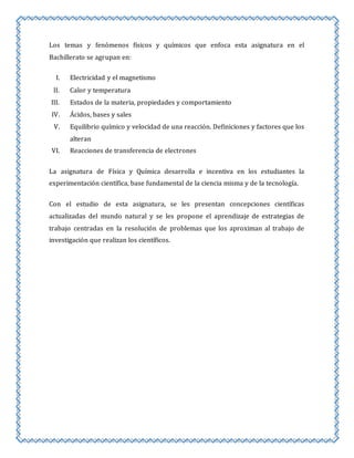Los temas y fenómenos físicos y químicos que enfoca esta asignatura en el 
Bachillerato se agrupan en: 
I. Electricidad y el magnetismo 
II. Calor y temperatura 
III. Estados de la materia, propiedades y comportamiento 
IV. Ácidos, bases y sales 
V. Equilibrio químico y velocidad de una reacción. Definiciones y factores que los 
alteran 
VI. Reacciones de transferencia de electrones 
La asignatura de Física y Química desarrolla e incentiva en los estudiantes la 
experimentación científica, base fundamental de la ciencia misma y de la tecnología. 
Con el estudio de esta asignatura, se les presentan concepciones científicas 
actualizadas del mundo natural y se les propone el aprendizaje de estrategias de 
trabajo centradas en la resolución de problemas que los aproximan al trabajo de 
investigación que realizan los científicos. 
 