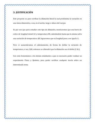 3. JUSTIFICACIÓN 
Este proyecto es para verificar la dilatación lineal la cual predomina la variación en 
una única dimensión, o sea, en el ancho, largo o altura del cuerpo. 
Es por eso que para estudiar este tipo de dilatación, mostraremos que una barra de 
cobre de longitud inicial L0 y temperatura θ0, calentándola hasta que la misma sufra 
una variación de temperatura Δθ, lograremos que su longitud pase a ser igual a L. 
Pero si aumentáramos el calentamiento, de forma de doblar la variación de 
temperatura, o sea, 2Δθ, entonces se obtendrá que la dilatación sea el doble (2 ΔL). 
Con esto fomentamos a los demás estudiantes a que es necesario poder realizar un 
experimento Físico y Químico, para poder verificar cualquier teoría sobre un 
determinado tema. 
 
