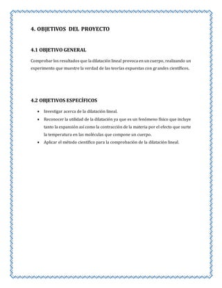 4. OBJETIVOS DEL PROYECTO 
4.1 OBJETIVO GENERAL 
Comprobar los resultados que la dilatación lineal provoca en un cuerpo, realizando un 
experimento que muestre la verdad de las teorías expuestas con grandes científicos. 
4.2 OBJETIVOS ESPECÍFICOS 
 Investigar acerca de la dilatación lineal. 
 Reconocer la utilidad de la dilatación ya que es un fenómeno físico que incluye 
tanto la expansión así como la contracción de la materia por el efecto que surte 
la temperatura en las moléculas que compone un cuerpo. 
 Aplicar el método científico para la comprobación de la dilatación lineal. 
 