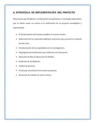 6. ESTRATEGIA DE IMPLEMENTACIÓN DEL PROYECTO 
Estos puntos que detallamos a continuación son parámetros o estrategias importantes 
que se deben tomar en cuenta en la elaboración de un proyecto investigativo y 
experimental. 
 El fortalecimiento del sistema científico en nuestro Cantón. 
 Elaboración de los materiales didácticos necesarios para promover el interés 
de este tema. 
 Fortalecimiento de las capacidades de los investigadores. 
 Organigrama de instituciones que colaboran con el proyecto. 
 Redacción de Plan de Operación de Detalles. 
 Definición de los Objetivos. 
 Análisis de Acciones. 
 El mensaje: presentación de nuestra propuesta. 
 Reuniones de trabajo con actores claves. 
 