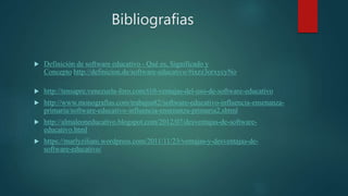 Bibliografias
 Definición de software educativo - Qué es, Significado y
Concepto http://definicion.de/software-educativo/#ixzz3orxycyNo
 http://tensapre.venezuela-foro.com/t10-ventajas-del-uso-de-software-educativo
 http://www.monografias.com/trabajos82/software-educativo-influencia-ensenanza-
primaria/software-educativo-influencia-ensenanza-primaria2.shtml
 http://almaleoneducativo.blogspot.com/2012/07/desventajas-de-software-
educativo.html
 https://marlyziliani.wordpress.com/2011/11/23/ventajas-y-desventajas-de-
software-educativo/
 